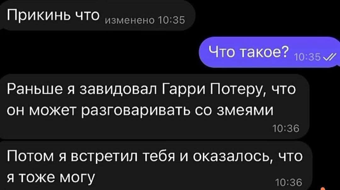 Прикинь что изменено 10:35
Что такое? 10:35
Раньше я завидовал Гарри Потеру, что он может разговаривать со змеями
Потом я встретил тебя и оказалось, что я тоже могу