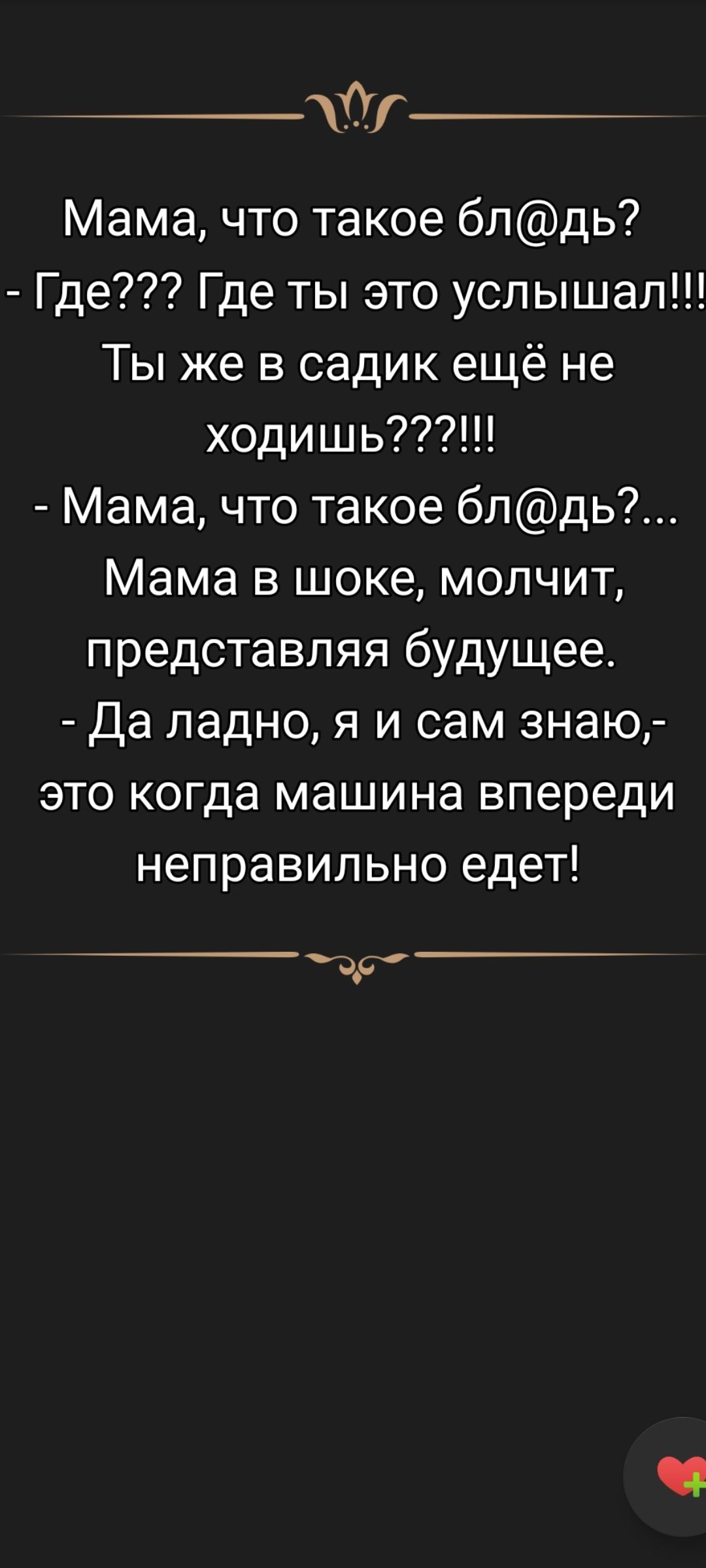 Мама, что такое бл@дь? - Где??? Где ты это услышал!!! Ты же в садик ещё не ходишь????!!!! - Мама, что такое бл@дь?... Мама в шоке, молчит, представляя будущее. - Да ладно, я и сам знаю,- это когда машина впереди неправильно едет!
