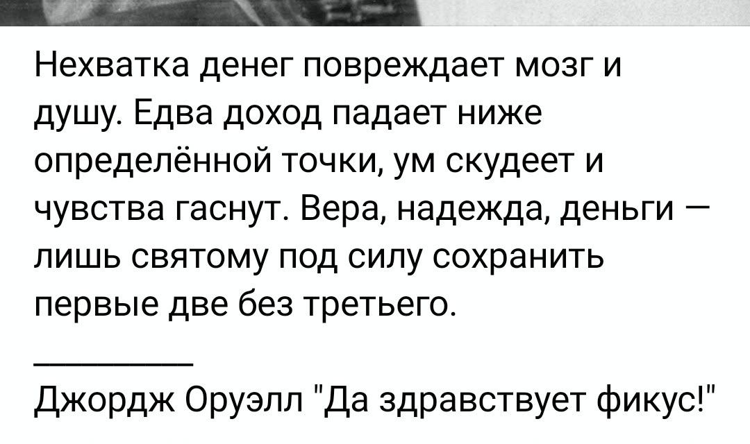Нехватка денег повреждает мозг и душу. Едва доход падает ниже определённой точки, ум скудеет и чувства гаснут. Вера, надежда, деньги — лишь святом под силою сохранить первые две без третьего.

Джордж Оруэлл 