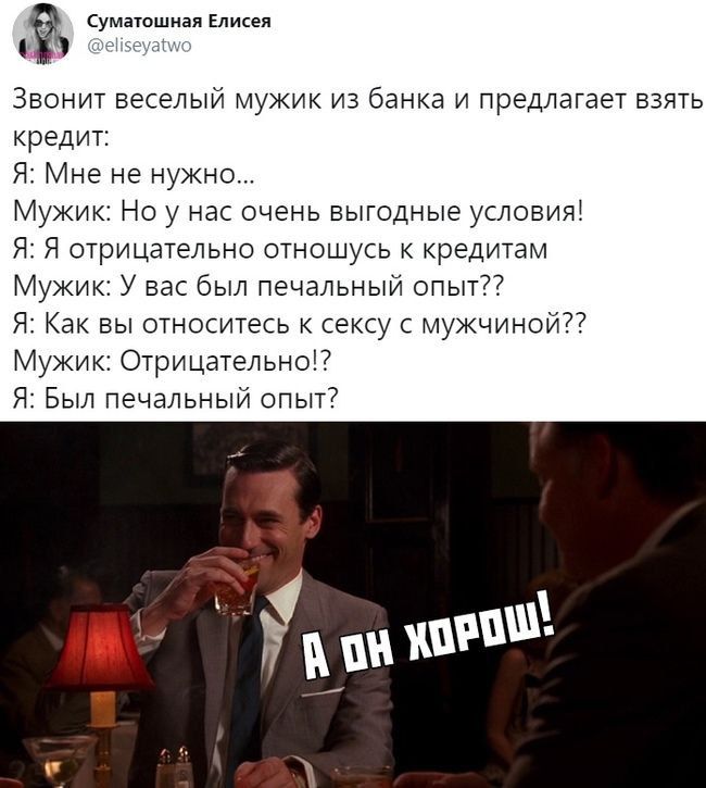 Звонит весёлый мужик из банка и предлагает взять кредит: Я: Мне не нужно... Мужик: Но у нас очень выгодные условия! Я: Я отрицательно отношусь к кредитам Мужик: У вас был печальный опыт?? Я: Как вы относитесь к сексу с мужиной?? Мужик: Отрицательно!? Я: Был печальный опыт?