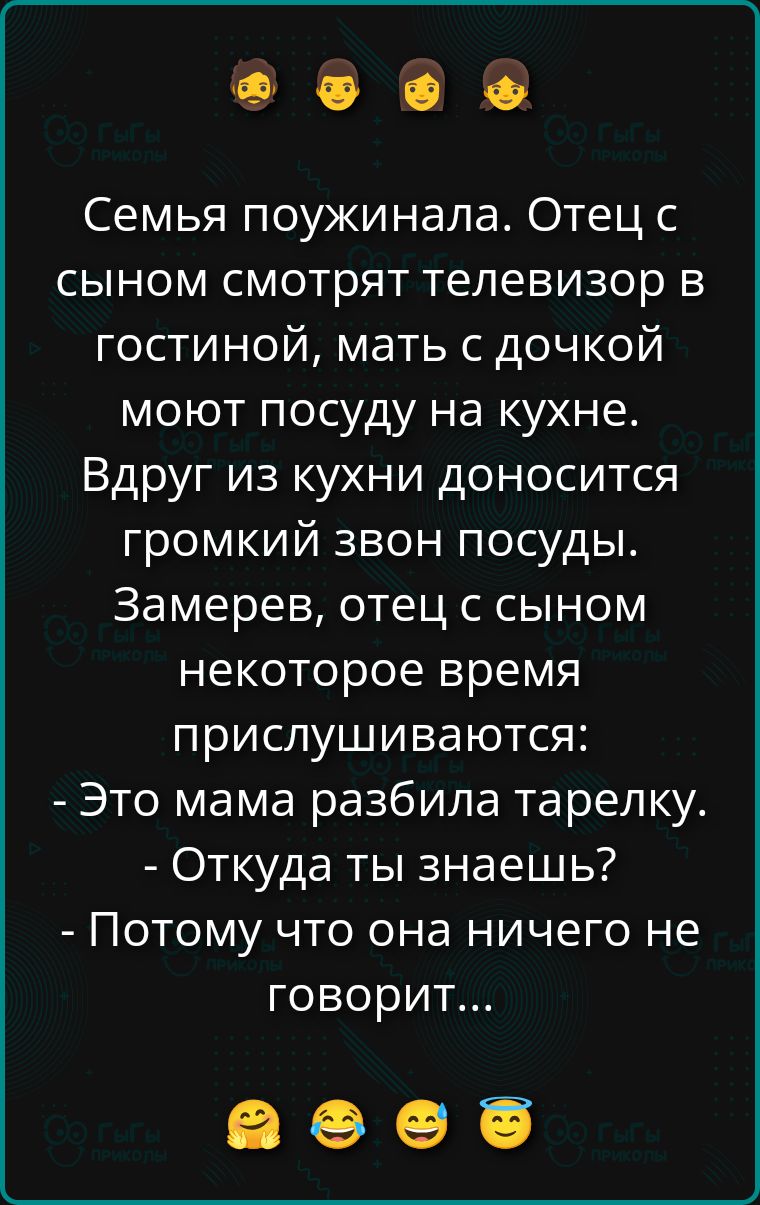 Семья поужинала. Отец с сыном смотрят телевизор в гостиной, мать с дочкой моют посуду на кухне. Вдруг из кухни доносится громкий звон посуды. Замерев, отец с сыном некоторое время прислушиваются: - Это мама разбила тарелку. - Откуда ты знаешь? - Потому что она ничего не говорит... 😊😂😂😂😇