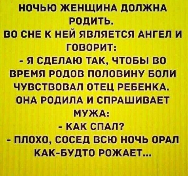НОЧЬЮ ЖЕНЩИНА ДОЛЖНА РОДИТЬ. ВО СНЕ К НЕЙ ЯВЛЯЕТСЯ АНГЕЛ И ГОВОРИТ: - Я СДЕЛАЮ ТАК, ЧТОБЫ ВО ВРЕМЯ РОДОВ ПОЛОВИНУ БОЛИ ЧУВСТВОВАЛ ОТЕЦ РЕБЕНКА. ОНА РОДИЛА И СПРАШИВАЕТ МУЖА: - КАК СПАЛ? - ПЛОХО, СОСЕД ВСЮ НОЧЬ ОРАЛ КАК-БУДТО РОЖАЕТ...