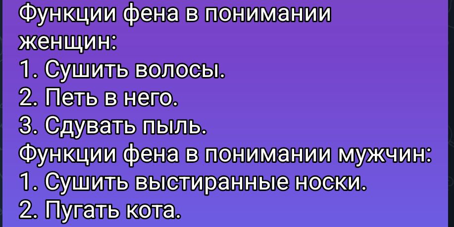 Функции фена в понимании женщин:
1. Сушить волосы.
2. Петь в него.
3. Сдувать пыль.
Функции фена в понимании мужчин:
1. Сушить выстиранные носки.
2. Пугать кота.