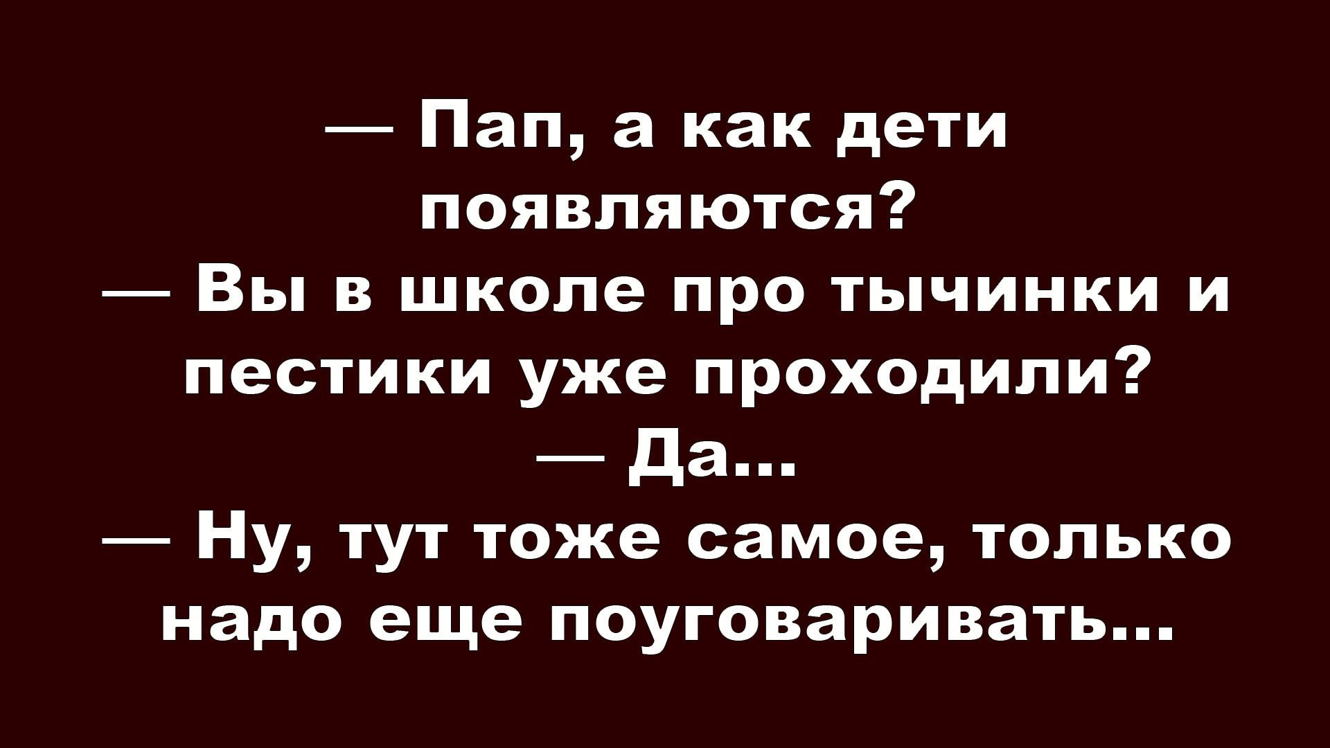 — Пап, а как дети появляются?
— Вы в школе про тычинки и пестики уже проходили?
— Да...
— Ну, тут тоже самое, только надо еще пооговаривать...