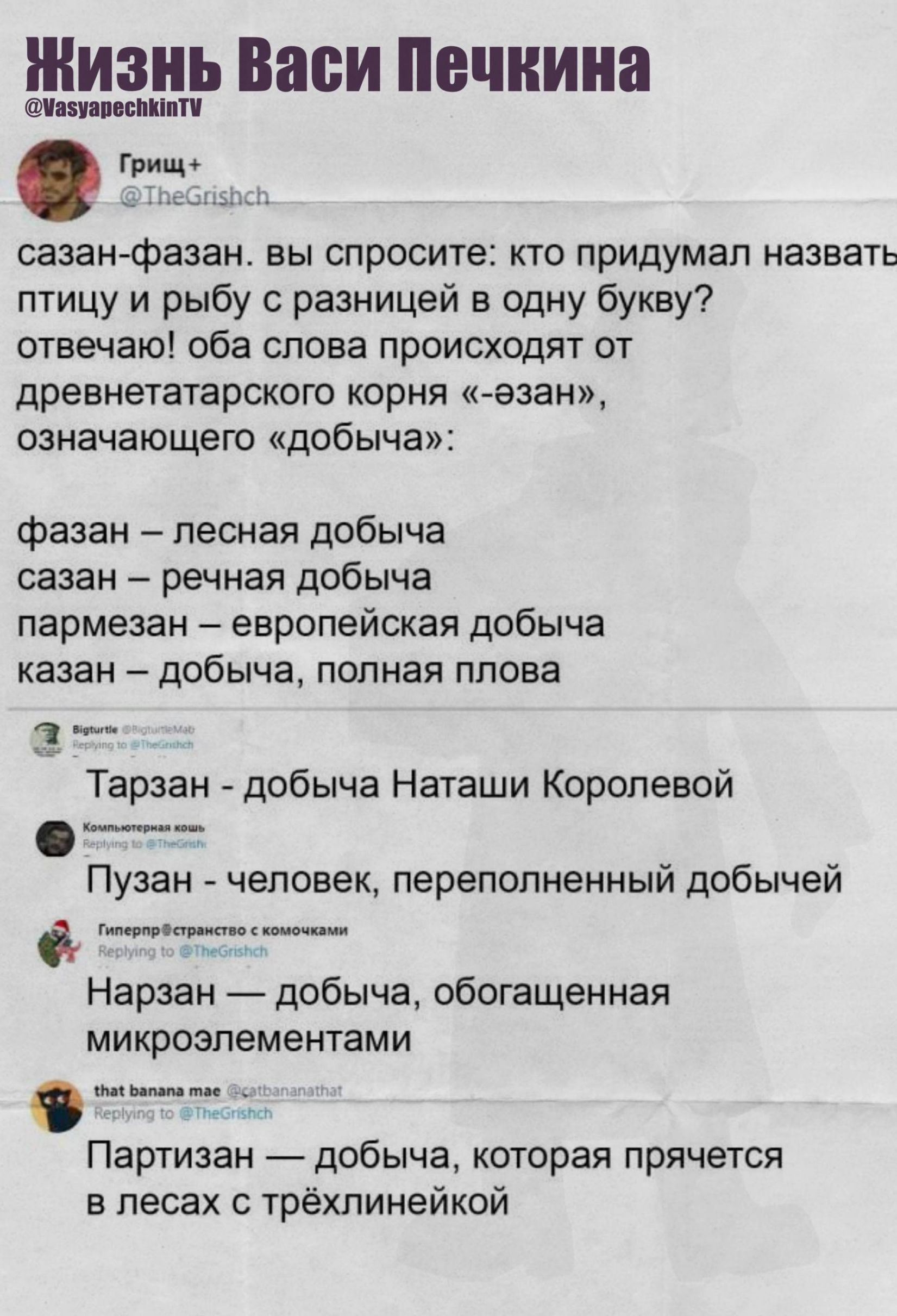 Жизнь Васи Печкина
@VasyapechkinTV

Гриш+ …
сажан-фазан. вы спросите: кто придумал назвать птицу и рыбу с разницей в одну букву? отвечаю! оба слова происходят от древнетатарского корня «езан», означающего «добыча»:

фазан – лесная добыча
сазан – речная добыча
пармезан – европейская добыча
казан – добыча, полная плова

Тарзан - добыча Наташи Королев