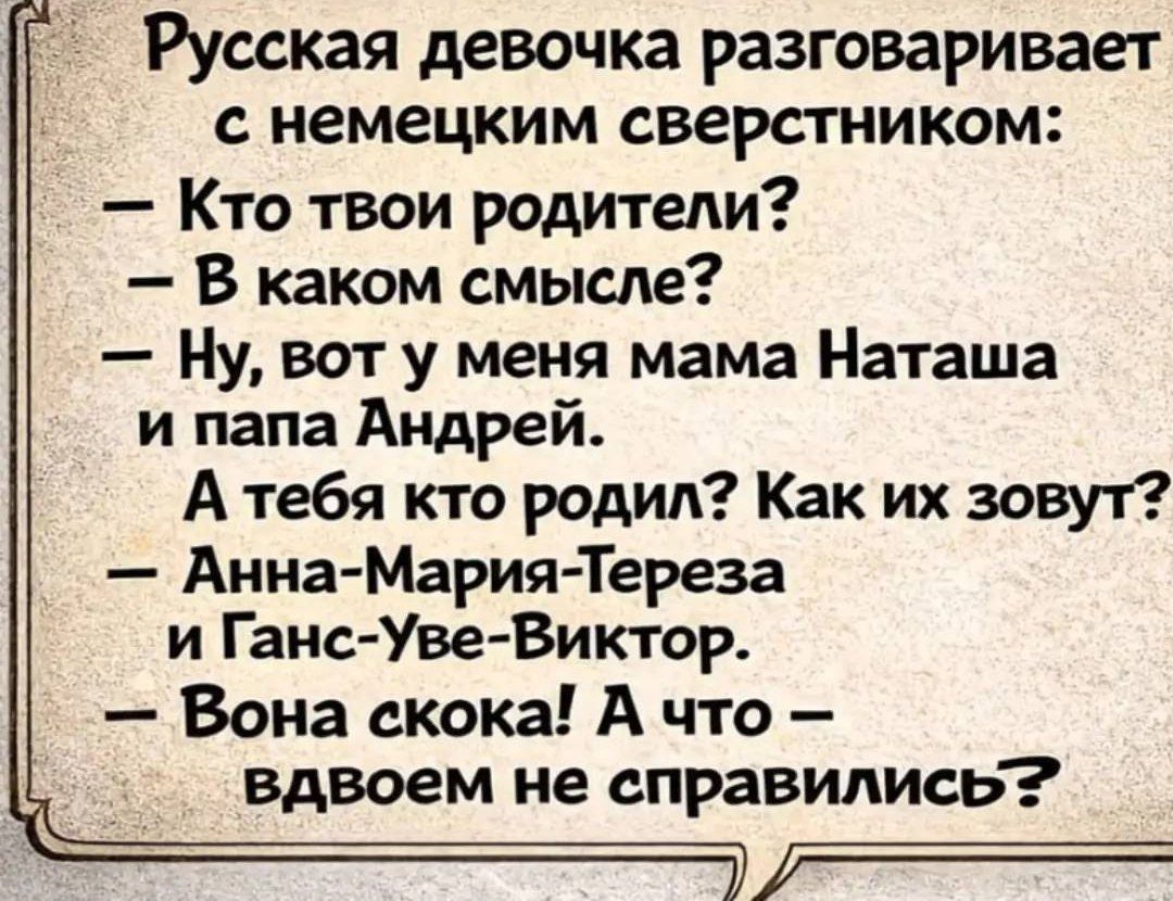Русская девочка разговаривает с немецким сверстником:
- Кто твои родители?
- В каком смысле?
- Ну, вот у меня мама Наташа и папа Андрей.
А тебя кто родил? Как их зовут?
- Анна-Мария-Тереза и Ганс-Уве-Виктор.
- Вона скока! А что – вдвоем не справились?