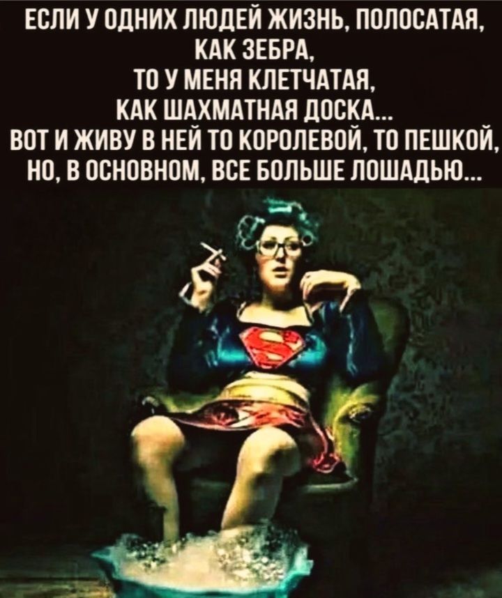 ЕСЛИ У ОДНИХ ЛЮДЕЙ ЖИЗНЬ, ПОЛОСАТАЯ, КАК ЗЕБРА, ТО У МЕНЯ КЛЕТЧАТАЯ, КАК ШАХМАТНАЯ ДОСКА... ВОТ И ЖИВУ В НЕЙ ТО КОРОЛЕВОЙ, ТО ПЕШКОЙ, НО, В ОСНОВНОМ, ВСЕ БОЛЬШЕ ЛОШАДЬЮ...