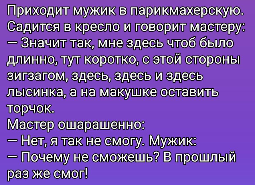 Приходит мужик в парикмахерскую. Садится в кресло и говорит мастеру: — Значит так, мне здесь чтобы было длинно, тут коротко, с этой стороны зигзагом, здесь, здесь и здесь лысинка, а на макушке оставить торчок. Мастер ошарашен: — Нет, я так не смогу. Мужик: — Почему не сможешь? В прошлый раз же смог!