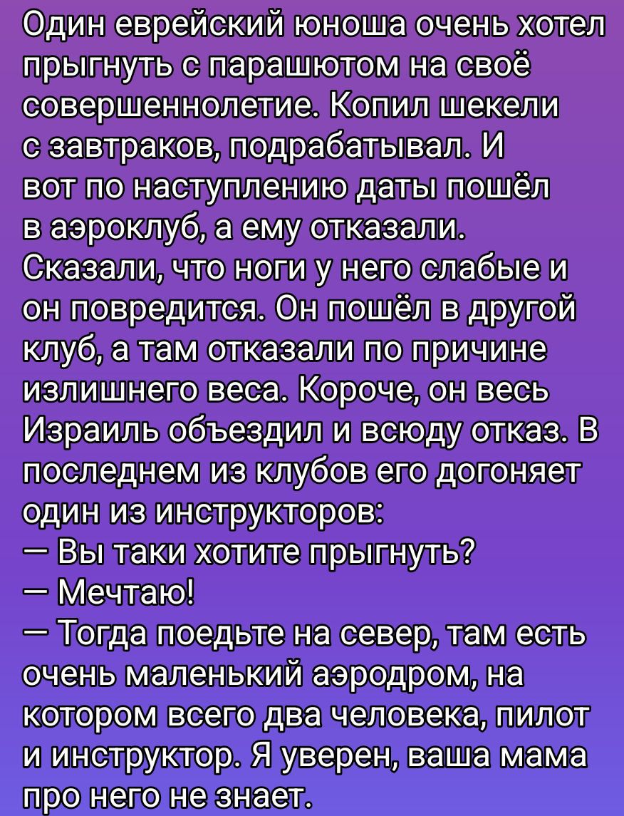 Один еврейский юноша очень хотел прыгнуть с парашютом на своё совершеннолетие. Копил деньги, подрабатывал. И вот по наступлению даты пошёл в аэроклуб, а ему отказали. Сказали, что ноги у него слабые и он повредится. Он пошёл в другой клуб, а там отказали по причине излишнего веса. Короче, весь Израиль объездил и повсюду отказ. В последнем из клубов