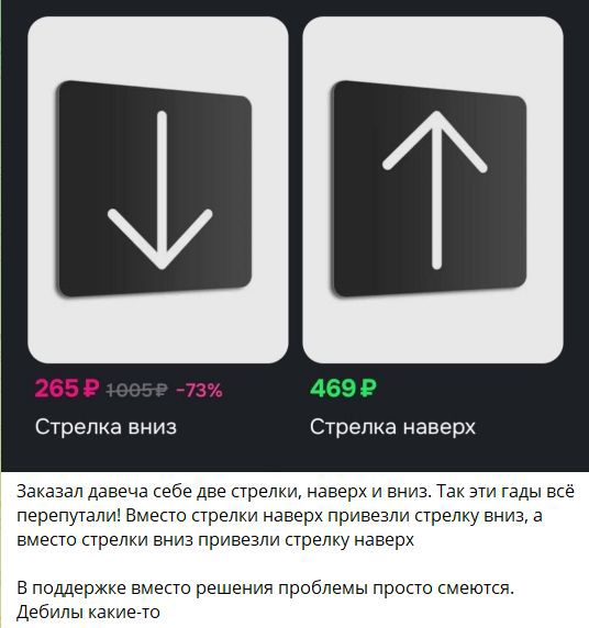 265 ₽ 1005 ₽ -73%  
Стрелка вниз  
Стрелка наверх  

Заказал давеча себе две стрелки, наверх и вниз. Так эти гадa всё перепутали! Вместо стрелки наверх привезли стрелку вниз, а вместо стрелки вниз привезли стрелку наверх. 

В поддержке вместо решения проблемы просто смеются.