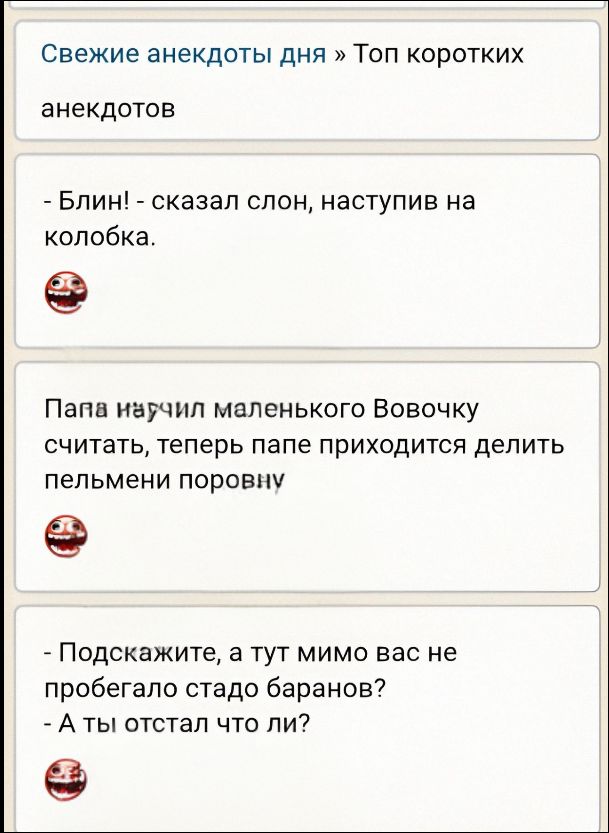 Свежие анекдоты дня » Топ коротких анекдотов
анекдоты
- Блин! - сказал слон, наступив на колобка.
- Папа научил маленького Вовочку считать, теперь папе приходится делить пельмени поровну
- Подскажите, а тут мимо вас не пробегало стадо баранов? - А ты отстал что ли?