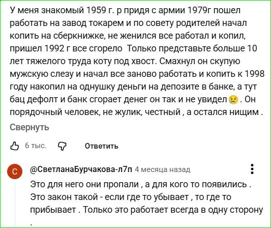 У меня знакомый 1959 г. р. призыв с армии 1979г пошел работать на завод токарем и по совету родителей начал копить на сберке, но женился, все работал, все копил, пришел 1992 г., все сгорело. Только представьте — больше 10 лет тяжелого труда коту под хвост. Смахнул он скудную мужскую слезу и начал все заново работать и копить. к 1998 году накопил на