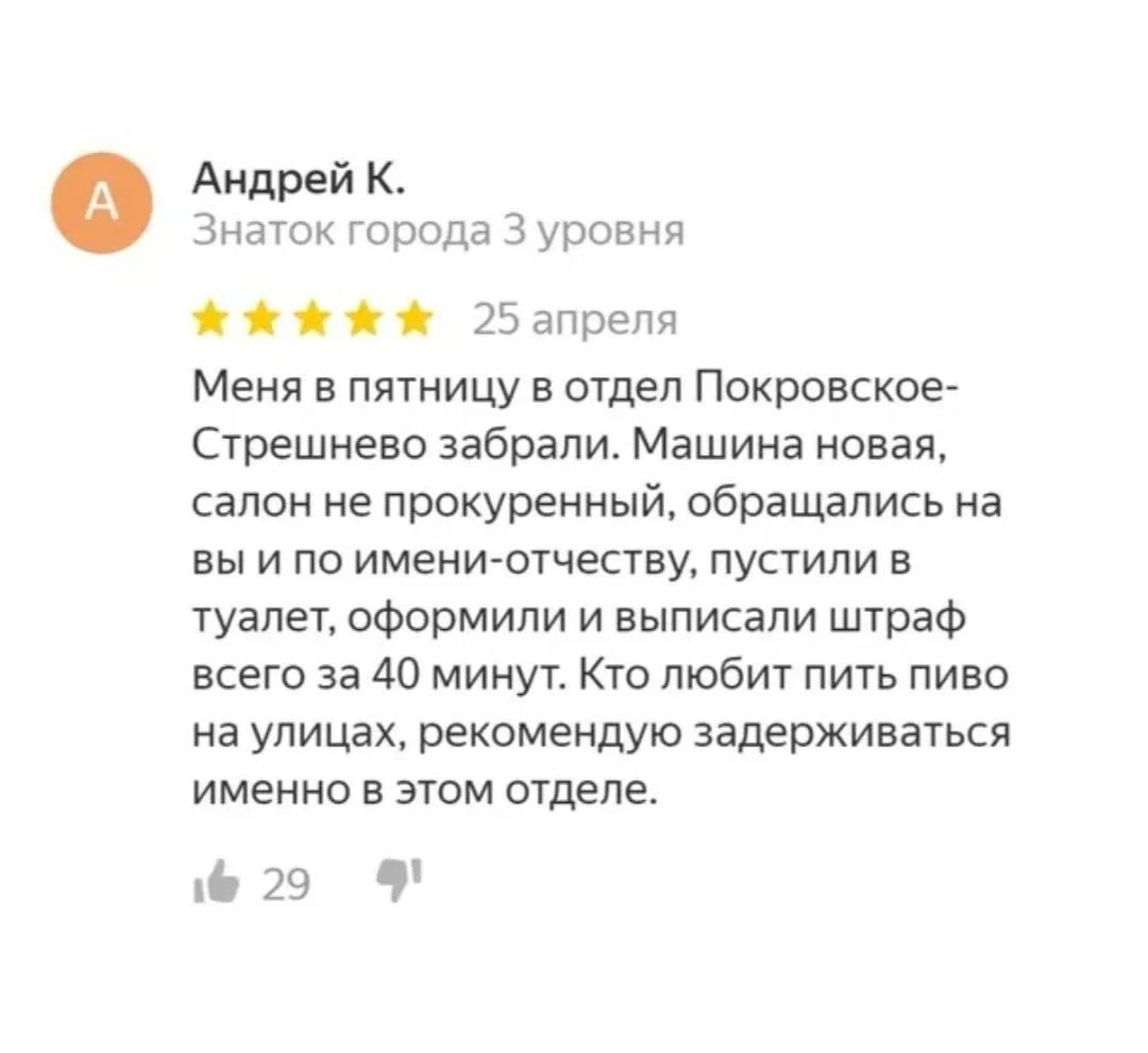 Меня в пятницу в отдел Покровское-Стрешнево забрали. Машина новая, салон не прокуренный, обращались на вы и по имени-отчеству, пустили в туалет, оформили и выписали штраф всего за 40 минут. Кто любит пить пиво на улицах, рекомендуется задерживаться именно в этом отделе.