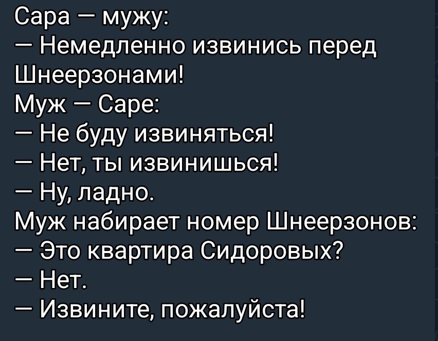 Сара — мужу:\n— Немедленно извинись перед Шнеерзонами!\nМуж — Сара:\n— Не буду извиняться!\n— Нет, ты извинишься!\n— Ну, ладно.\nМуж набирает номер Шнеерзонов:\n— Это квартира Сидоровых?\n— Нет.\n— Извините, пожалуйста!