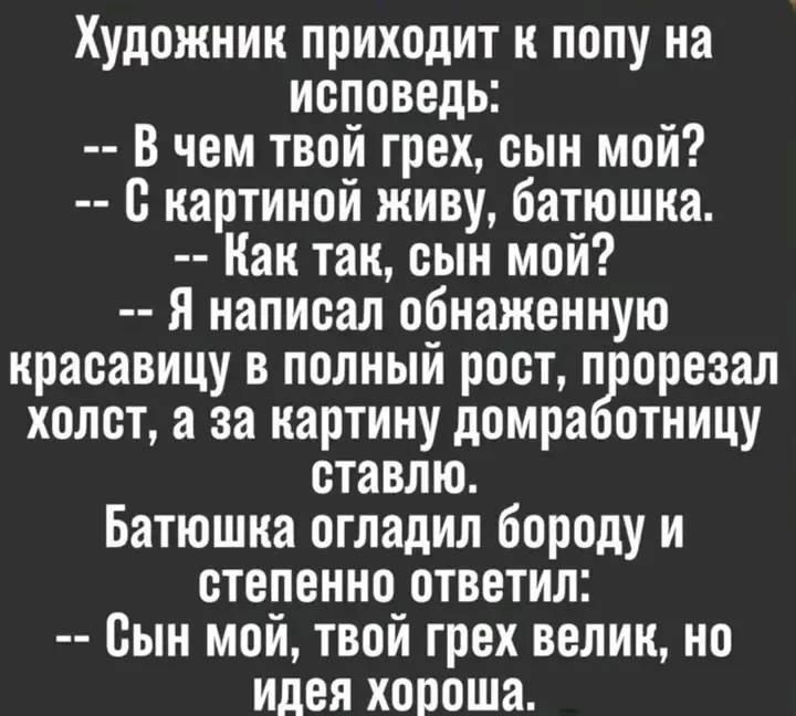 Художник подходит к попу на исповедь:
-- В чем твой грех, сын мой?
-- С картиной живу, батюшка.
-- Как так, сын мой?
-- Я написал обнаженную красавицу в полном рост, пролезал холст, а за картину домработницу ставлю.
Батюшка огладил бороду и степенно ответил:
-- Сын мой, твой грех велик, но идея хороша.