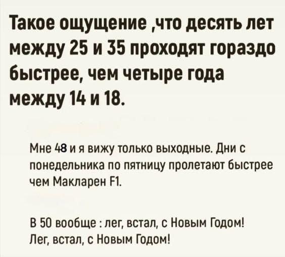 Такое ощущение ,что десять лет между 25 и 35 проходят гораздо быстрее, чем четыре года между 14 и 18.

Мне 48 и я вижу только выходные. Дни с понедельника по пятницу пролетают быстрее чем Макларен F1.

В 50 вообще : лег, встал, с Новым Годом! Лег, встал, с Новым Годом!