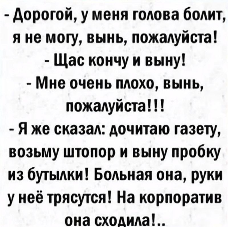 - Дорогой, у меня голова болит, я не могу, вынь, пожалуйста!
- Сейчас кончу и выну!
- Мне очень плохо, вынь, пожалуйста!!!!
- Я же сказал: дочитаю газету, возьму штопор и выну пробку из бутылки! Болная она, руки у неё трясутся! На корпоратив она сходила!.