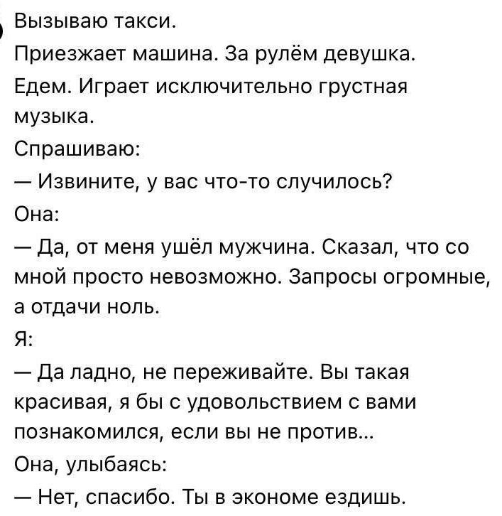 Вызываю такси.
Приезжает машина. За рулём девушка.
Едем. Играет исключительно грустная музыка.
Спрашиваю:
— Извините, у вас что-то случилось?
Она:
— Да, от меня ушёл мужчина. Сказал, что со мной просто невозможно. Запросы огромные, а отдать ноль.
Я:
— Да ладно, не переживайте. Вы такая красивая, я бы с удовольствием с вами познакомился, если вы не 