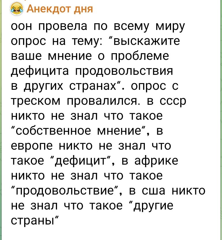 ООН провела по всему миру опрос на тему: “выскажите ваше мнение о проблеме дефицита продовольствия в других странах”. Опрос с треском провалился. В СССР никто не знал что такое “собственное мнение”, в Европе никто не знал что такое “дефицит”, в Африке никто не знал что такое “продовольствие”, в США никто не знал что такое “другие страны”