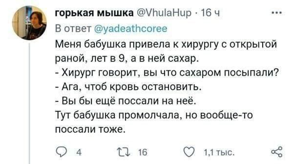 Меня бабушка привела к хирургу с открытой раной, лет в 9, а в ней сахар.
- Хирург говорит, вы что сахаром посыпали?
- Ага, чтоб кровь остановить.
- Вы бы ещё поссали на неё.
Тут бабушка промолчала, но вообще-то поссали тоже.