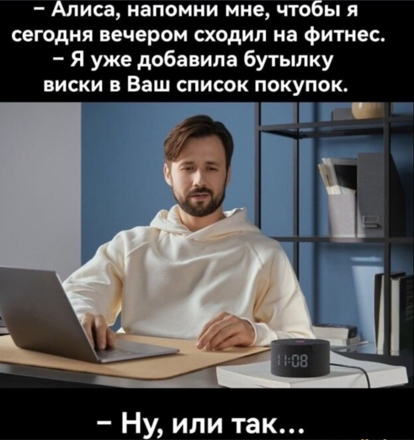 — Алиса, напомни мне, чтобы я сегодня вечером сходил на фитнес. 
— Я уже добавила бутылку виски в Ваш список покупок. 
— Ну, или так…