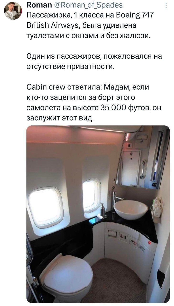 Пассажирка, 1 класса на Boeing 747 British Airways, была удивлена туалетами с окнами и без жалюзи.

Один из пассажиров, пожаловался на отсутствие приватности.

Cabin crew ответила: Мадам, если кто-то защепится за борт этого самолета на высоте 35 000 футов, он заслужит этот вид.