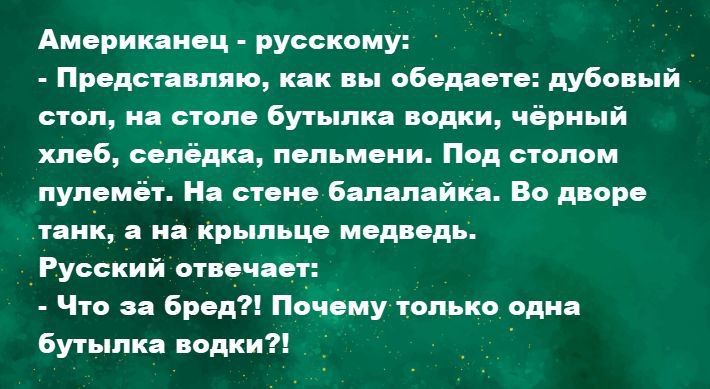 Американец - русскому: - Представляю, как вы обедаете: дубовый стол, на столе бутылка водки, чёрный хлеб, селёдка, пельмени. Под столом пулемёт. На дворе танк, а на крылце медведь. Русский отвечает: - Что за бред?! Почему только одна бутылка водки?!