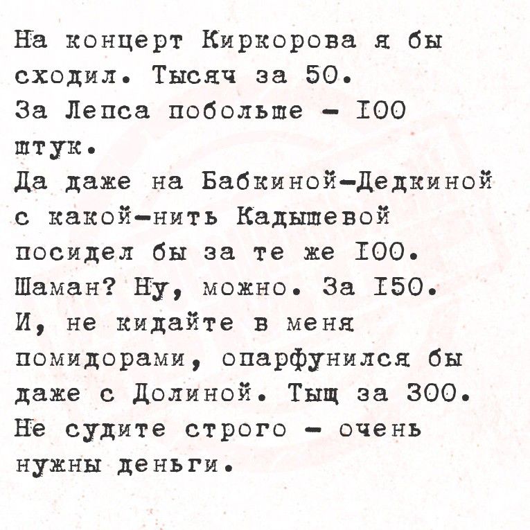 На концерт Киргоровa я бы сходил. Тысяч за 50. За Лепса поболее - 100 штук. Да даже на Бабкиной-Делкиной с какой-нить кадьшевой посидел бы за те же 100. Шаман? Ну, можно. За 150. И, не кидайте в меня помидорами, опафнулся бы даже с Dolиной. Тишь за 300. Не судите строго - очень нужны деньги.