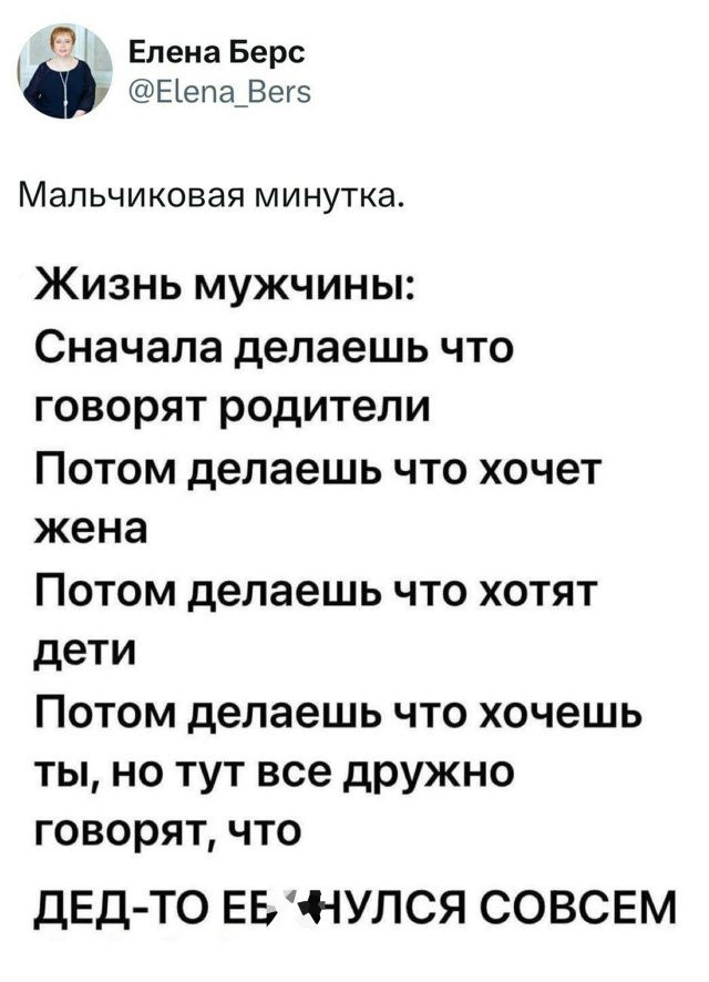 Мальчиковая минутка.

Жизнь мужчины:
Сначала делаешь что говорят родители
Потом делаешь что хочет жена
Потом делаешь что хотят дети
Потом делаешь что хочешь ты, но тут все дружно говорят, что ДЕД-ТО ЕЁ НУЛСЯ СОВСЕМ