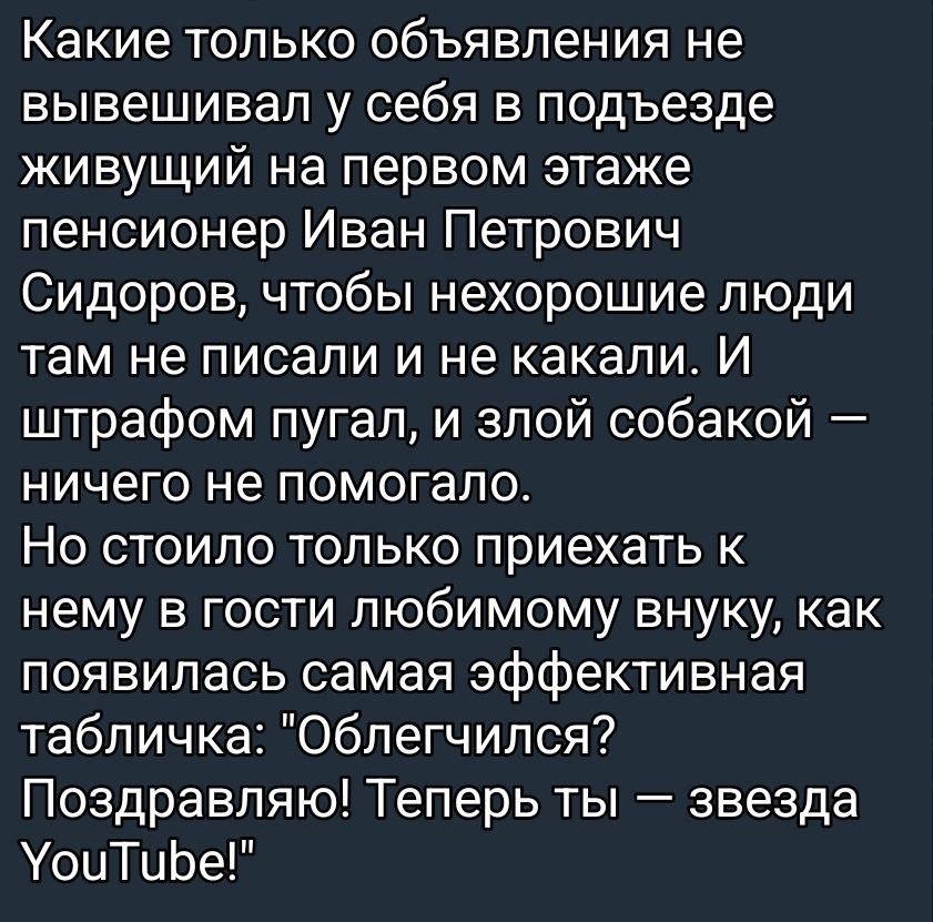 Какие только объявления не вывешивал у себя в подъезде живущий на первом этаже пенсионер Иван Петрович Сидоров, чтобы нехорошие люди там не писали и не качали. И штрафом пугал, и злой собакой — ничего не помогало. Но стоило только приехать к нему в гости любимому внуку, как появилась самая эффективная табличка: 