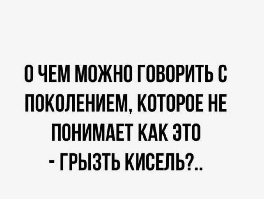 О ЧЕМ МОЖНО ГОВОРИТЬ С ПОКОЛЕНИЕМ, КОТОРОЕ НЕ ПОНИМАЕТ КАК ЭТО - ГРЫЗТЬ КИСЕЛЬ?..