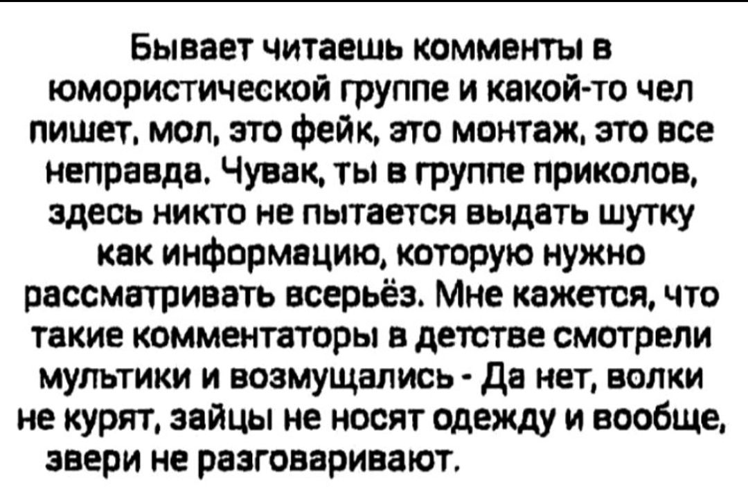 Бывает читаешь комментарии в юмористической группе и какой-то чел пишет, мол, это фейк, это монтаж, это все неправда. Чувак, ты в группе приколов, здесь никто не пытается выдать шутку как информацию, которую нужно рассматривать всерьёз. Мне кажется, что такие комментаторы в детстве смотрели мультки и возмущались — Да нет, волки не курят, зайцы не н