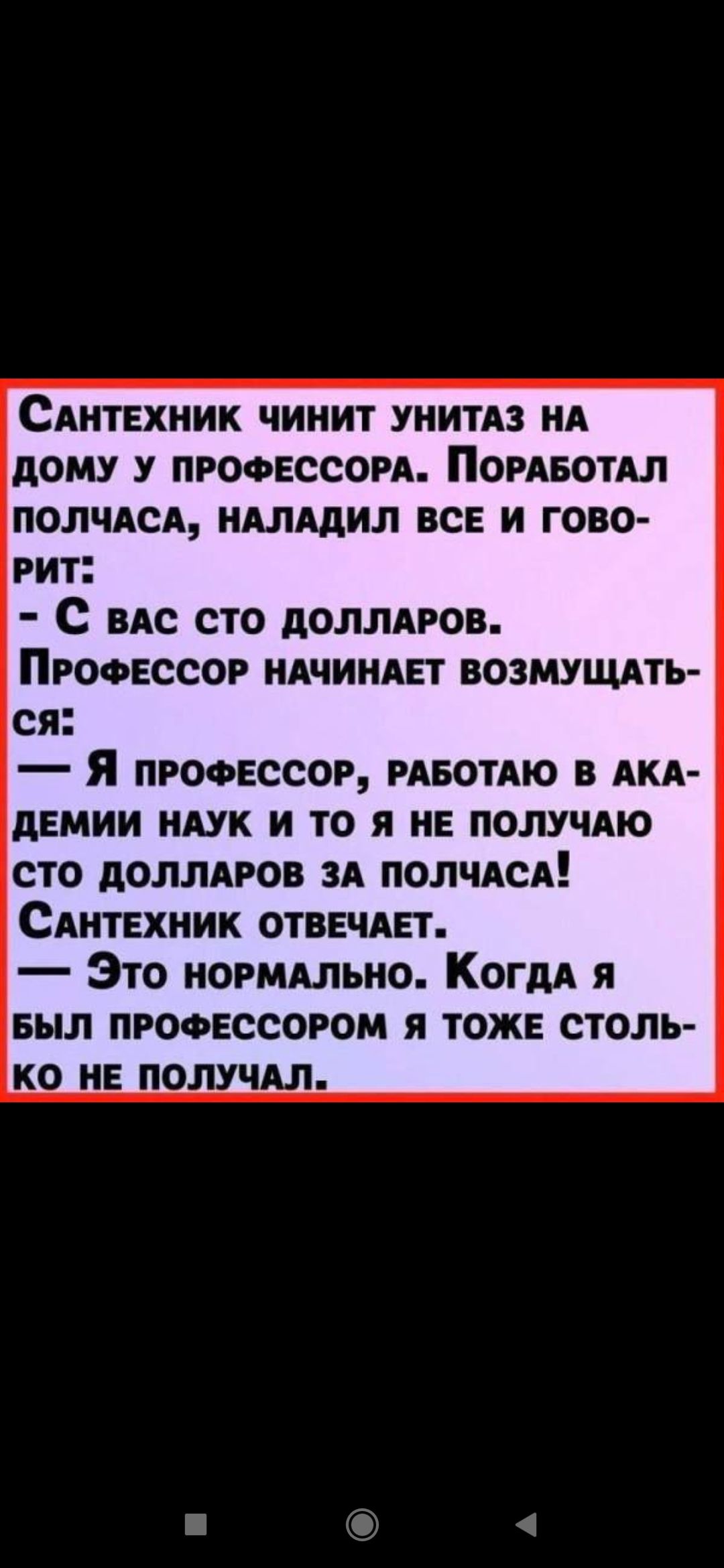 Сантехник чинит унитаз на дому у профессора. Поработал полчаса, наладил все и говорит: - С вас сто долларов. Профессор начинает возмущаться: - Я профессор, работаю в академии наук и то я не получаю сто долларов за полчаса! Сантехник отвечает: - Это нормально. Когда я был профессором я тоже столько не получал.