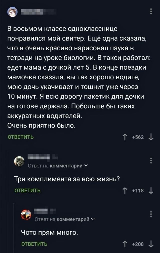 В восьмом классе однокласснице понравился мой свитер. Ещё одна сказала, что я очень красиво нарисовал паука в тетради на уроке биологии. В такси работал: ездят мама с дочкой лет 5. В конце поездки мамочка сказала, вы так хорошо водите, мою дочь укачивает и тошнит уже через 10 минут. Я всю дорогу держала пакетик для дочки на готове. Побольше бы таки