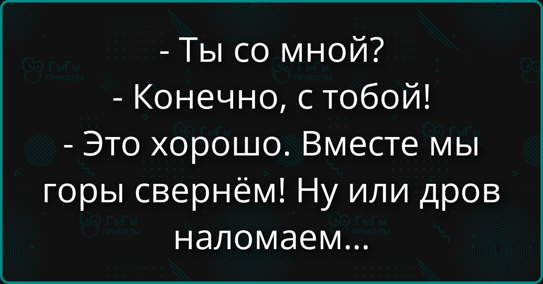 - Ты со мной?
- Конечно, с тобой!
- Это хорошо. Вместе мы горы свернем! Ну или дров навалаем...