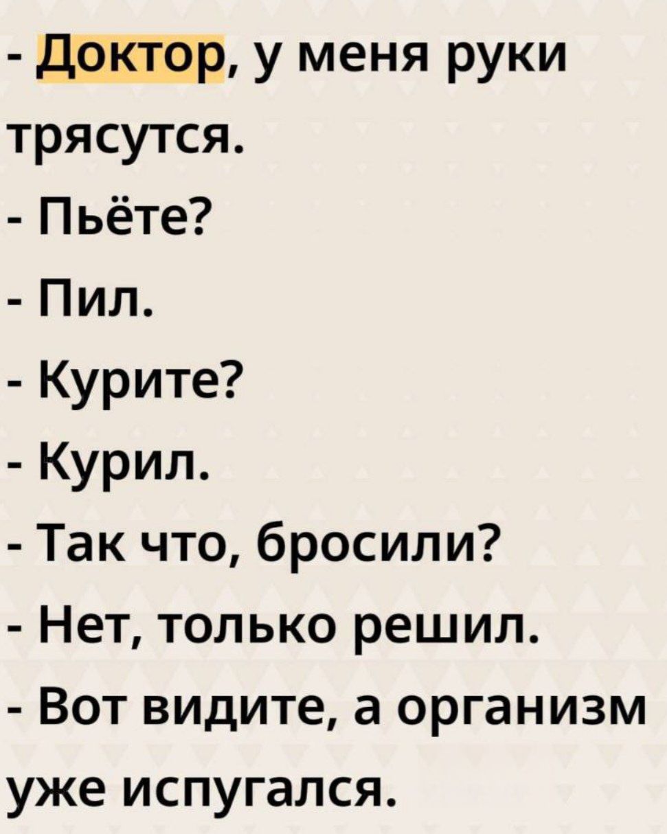- Доктор, у меня руки трясутся.
- Пьёте?
- Пил.
- Курите?
- Курил.
- Так что, бросили?
- Нет, только решил.
- Вот видите, а организм уже испугался.