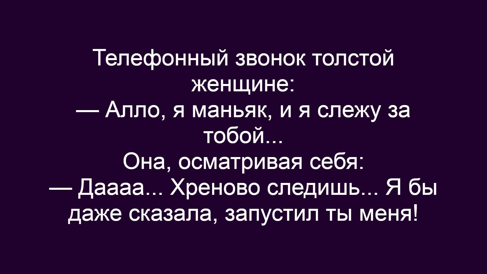 Телефонный звонок толстой женщине:
— Алло, я маньяк, и я слежу за тобой...
Она, осматривая себя:
— Даааа... Хреново следишь... Я бы даже сказала, запустил ты меня!