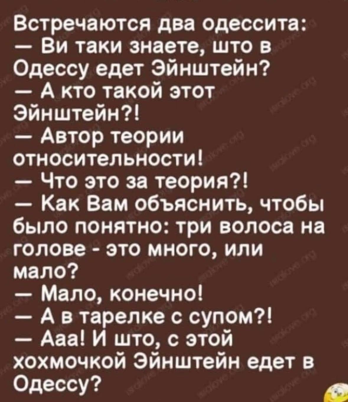 Встречаются две одессита: — Вы таки знаете, что в Одессу едет Эйнштейн? — А кто такой этот Эйнштейн?! — Автор теории относительности! — Что это за теория?! — Как Вам объяснить, чтобы было понятно: три волоса на голове - это много, или мало? — Мало, конечно! — А в тарелке с супом?! — Ааа! И шо, с этой хохмочкой Эйнштейн едет в Одессу?