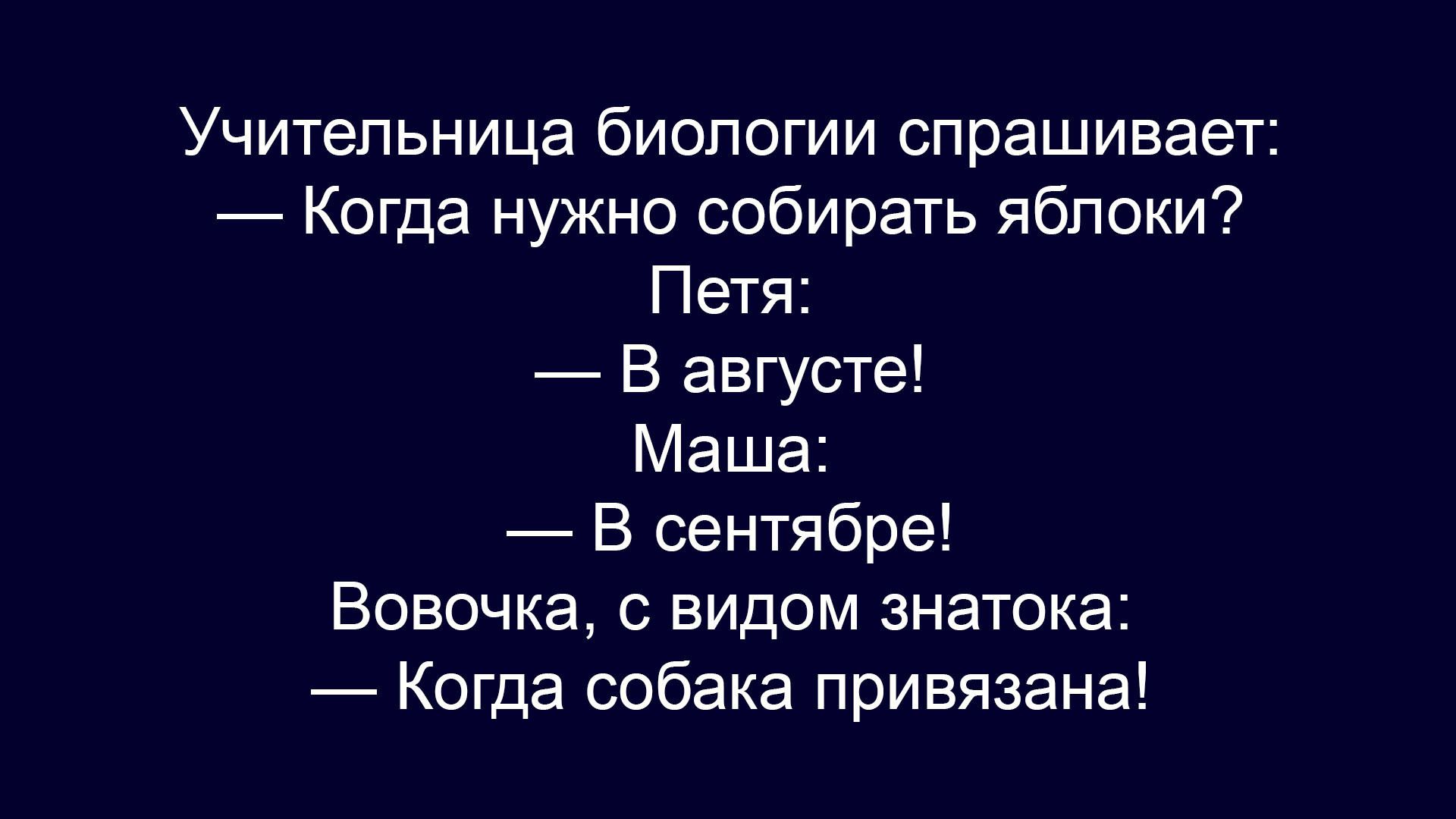 Учительница биологии спрашивает:
— Когда нужно собирать яблоки?
Петя:
— В августе!
Маша:
— В сентябре!
Вовочка, с видом знатока:
— Когда собака привязана!