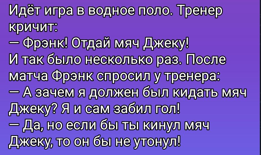 Идёт игра в водное поло. Тренер кричит: — Фрэнк! Отдай мяч Джеку! И так было несколько раз. После матча Фрэнк спросил у тренера: — А зачем я должен был кидать мяч Джеку? Я и сам забил гол! — Да, но если бы ты кинул мяч Джеку, то он бы не утонул!
