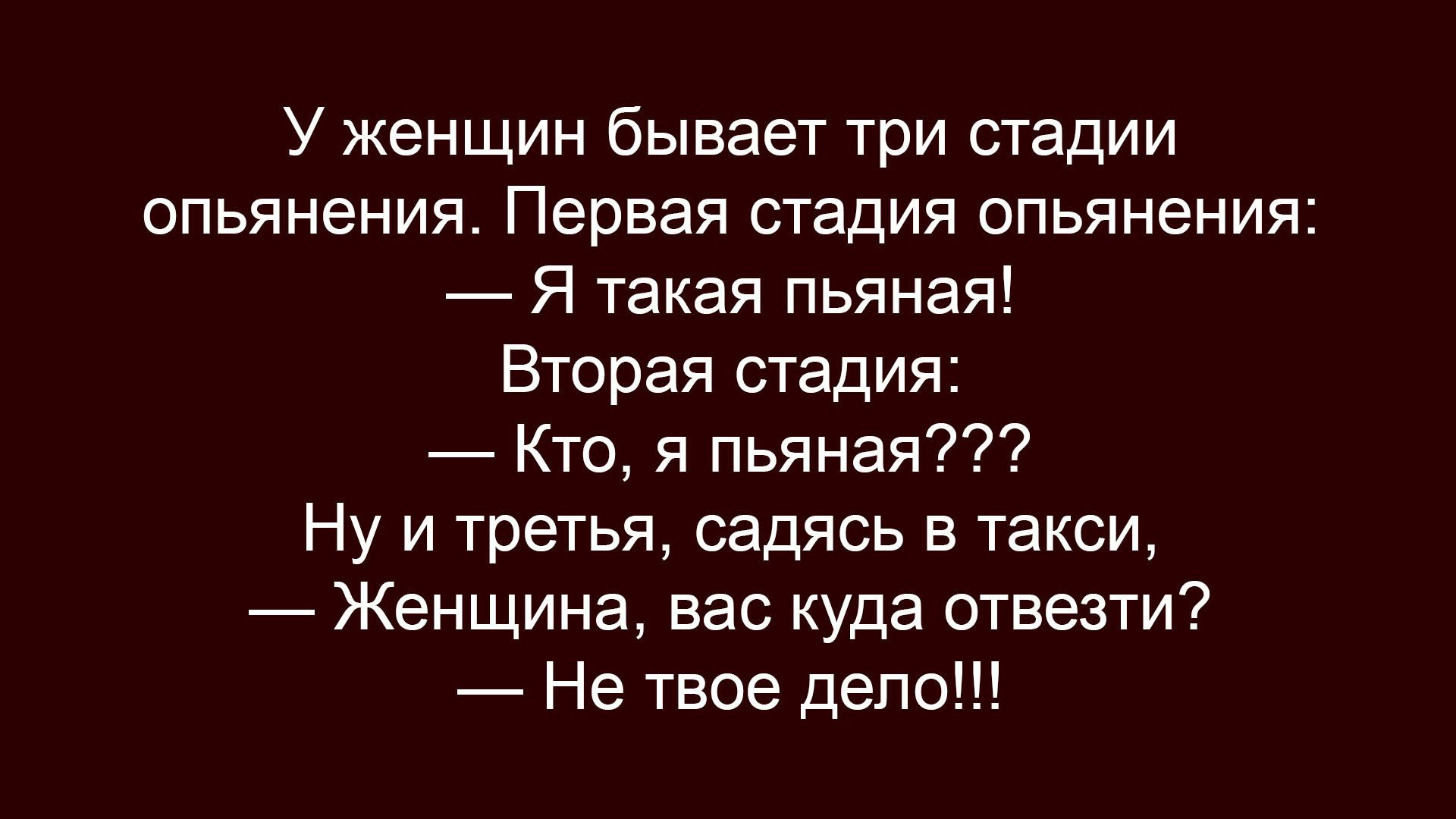 У женщины бывает три стадии опьянения. Первая стадия опьянения: — Я такая пьяная! Вторая стадия: — Кто, я пьяная??? Ну и третья, садясь в такси, — Женщина, вас куда отвезти? — Не твое дело!!!