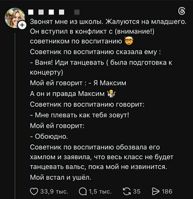 Звонят мне из школы. Жалуются на младшего. Он вступил в конфликт с (внимание!) советником по воспитанию 😅 Советник по воспитанию сказал ему: - Ваня! Иди танцевать (была подготовка к концерту). Мой сын отвечает: - Я Максим. А он: - А правда Максим? 😅 Советник по воспитанию говорит: - Мне плевать как тебя зовут! Мой сын отвечает: - Обидно. Советник п
