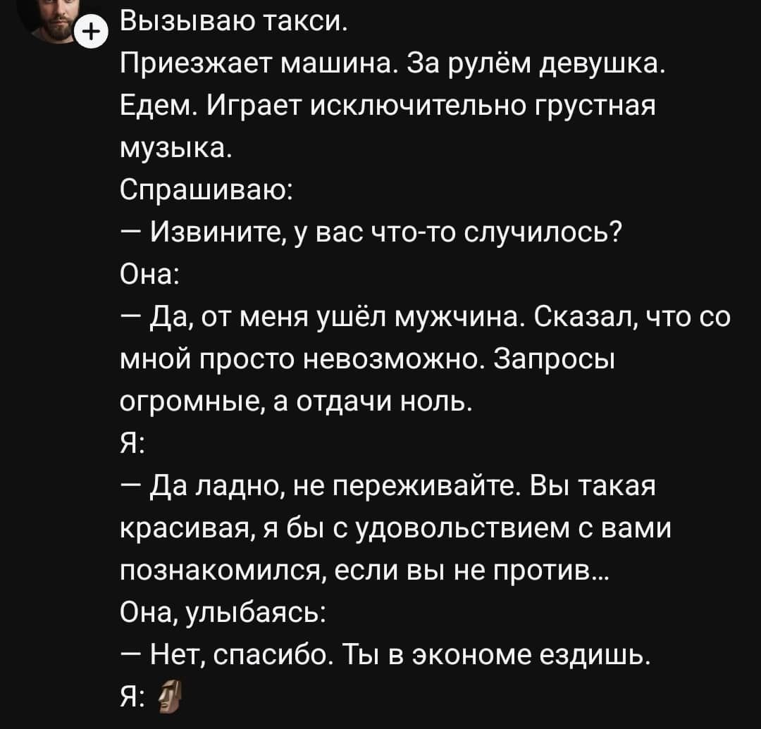 Вызвану taxi.
Приезжает машина. За рулём девушка.
Едем. Играет исключительно грустная музыка.
Спрашиваю:
— Извините, у вас что-то случилось?
Она:
— Да, от меня ушёл мужчина. Сказал, что со мной просто невозможно. Запросы огромные, а отдачи ноль.
Я:
— Да ладно, не переживайте. Вы такая красивая, я бы с удовольствием познакомились, если вы не против.