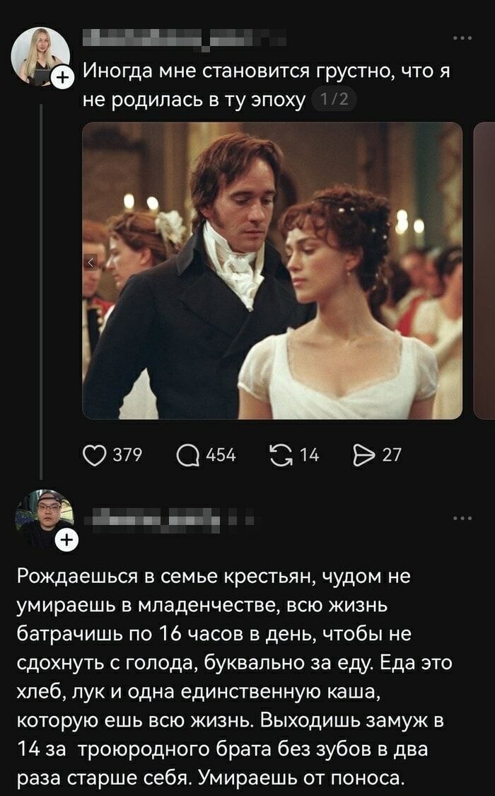 И иногда мне становится грустно, что я не родилась в ту эпоху

Рождаешься в семье крестьян, чудом не умираешь в младенчестве, всю жизнь батрачишь по 16 часов в день, чтобы не сдохнуть с голода, буквально за еду. Еда это хлеб, лук и одна единственную каша, которую ешь всю жизнь. Выходишь замуж в 14 за троюродного брата без зубов в два раза старше се