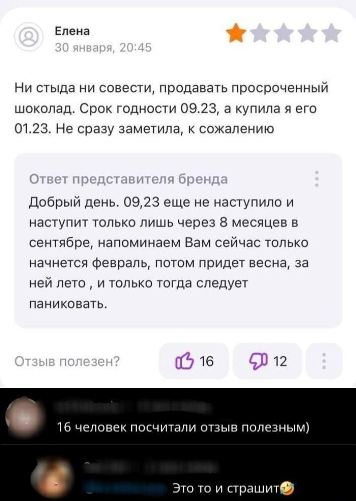 Елена: Ни стыда ни совести, продавать просроченный шоколад. Срок годности 09.23, а купила я его 01.23. Не сразу заметила, к сожалению.
Ответ представителя бренда: Добрый день. 09.23 еще не наступило и наступит только через 8 месяцев в сентябре, напоминаем Вам сейчас только начнется февраль, потом придет весна, за ней лето, и только тогда следует па