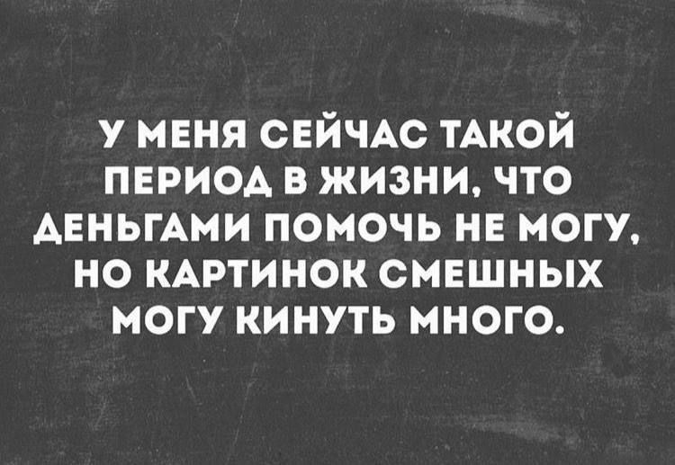 У МЕНЯ СЕЙЧАС ТАКОЙ ПЕРИОД В ЖИЗНИ, ЧТО ДЕНЬГАМИ ПОМОЧЬ НЕ МОГУ, НО КАРТИНОК СМЕШНЫХ МОГУ КИНУТЬ МНОГО.