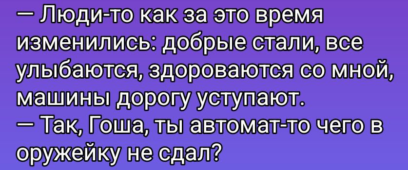 — Люди-то как за это время изменились: добрые стали, все улыбаются, здороваются со мной, машины дорогу уступают. — Так, Гоша, ты автомат-то чего в оружейку не сдал?