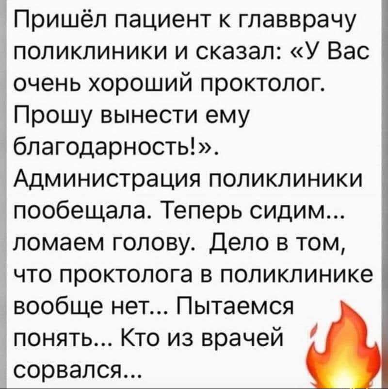 Пришёл пациент к главврачу поликлиники и сказал: «У Вас очень хороший проктолог. Прошу вынести ему благодарность!». Администрация поликлиники пообещала. Теперь сидим... ломаем голову. Дело в том, что проктолога в поликлинике вообще нет... Пытаемся понять... Кто из врачей сорвался...