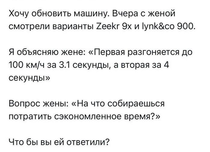 Хочу обновить машину. Вчера с женой смотрели варианты Zeeek 9x и lynk&co 900.\nЯ объясняю жене: «Первая разгоняется до 100 км/ч за 3.1 секунды, а вторая за 4 секунды»\nВопрос жены: «На что собираешься потратить сэкономленное время?»\nЧто бы вы ей ответили?