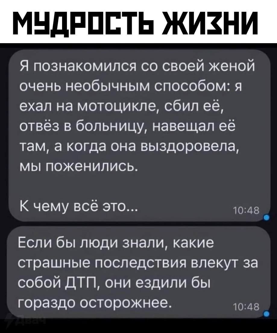 МУДРОСТЬ ЖИЗНИ

Я познакомился со своей женой очень необычным способом: я ехал на мотоцикле, сбил её, отвёз в больницу, навещал её там, а когда она выздоровела, мы поженились.
К чему всё это...
Если бы люди знали, какие страшные последствия влекут за собой ДТП, они ездили бы гораздо осторожнее.